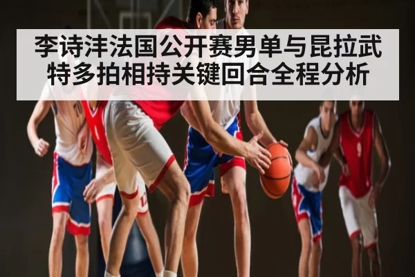 李诗沣法国公开赛男单与昆拉武特多拍相持关键回合全程分析