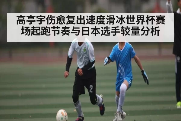 高亭宇伤愈复出速度滑冰世界杯赛场起跑节奏与日本选手较量分析