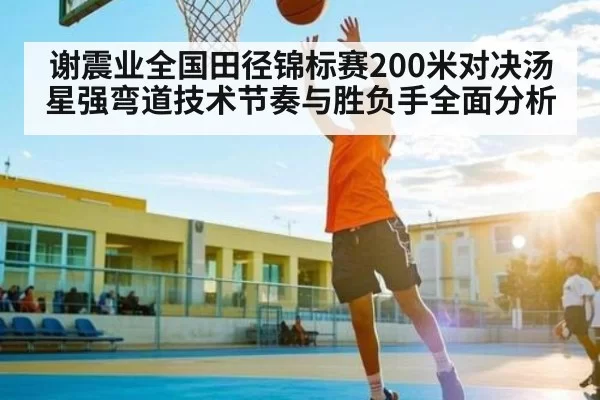 谢震业全国田径锦标赛200米对决汤星强弯道技术节奏与胜负手全面分析