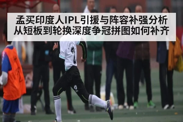孟买印度人IPL引援与阵容补强分析从短板到轮换深度争冠拼图如何补齐